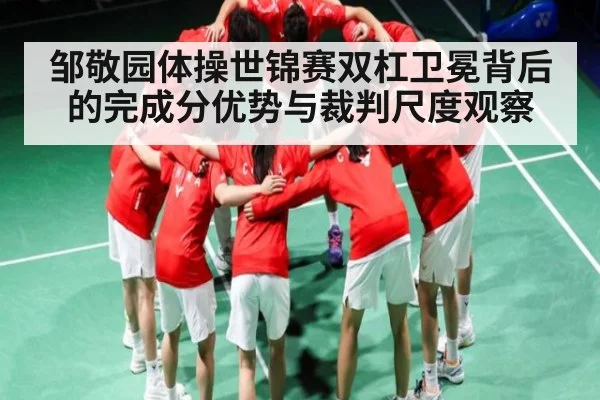 邹敬园体操世锦赛双杠卫冕背后的完成分优势与裁判尺度观察