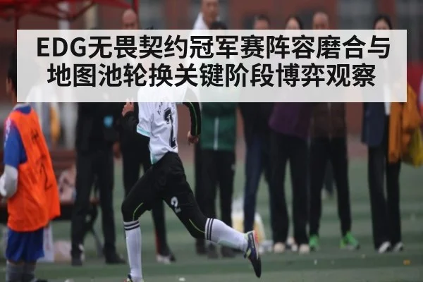 EDG无畏契约冠军赛阵容磨合与地图池轮换关键阶段博弈观察