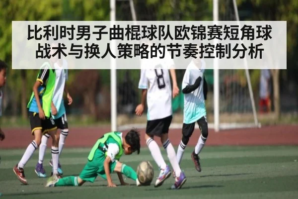 比利时男子曲棍球队欧锦赛短角球战术与换人策略的节奏控制分析 - kaiyun
